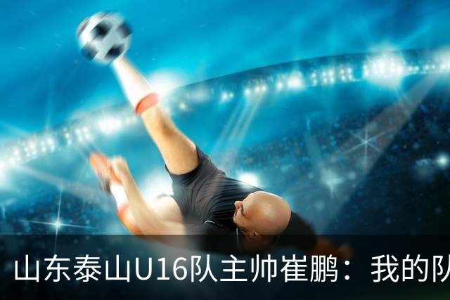 山东泰山U16队主帅崔鹏：我的队伍里 没有理所当然